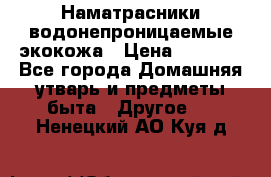 Наматрасники водонепроницаемые экокожа › Цена ­ 1 602 - Все города Домашняя утварь и предметы быта » Другое   . Ненецкий АО,Куя д.